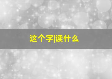 这个字|读什么